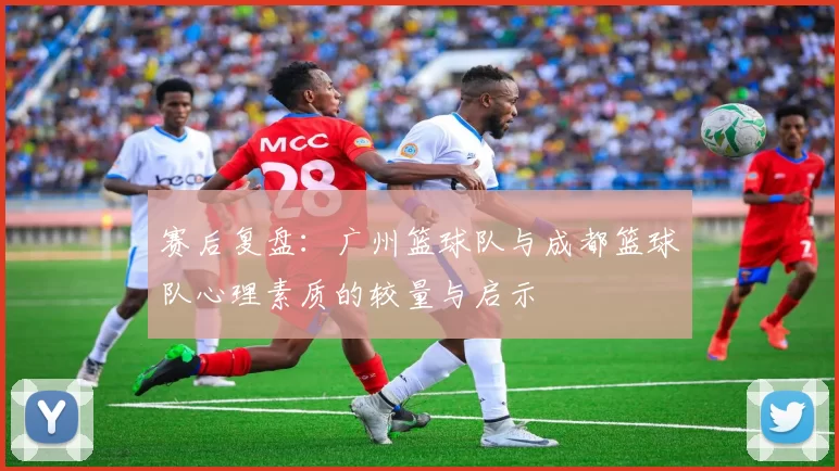 赛后复盘：广州篮球队与成都篮球队心理素质的较量与启示