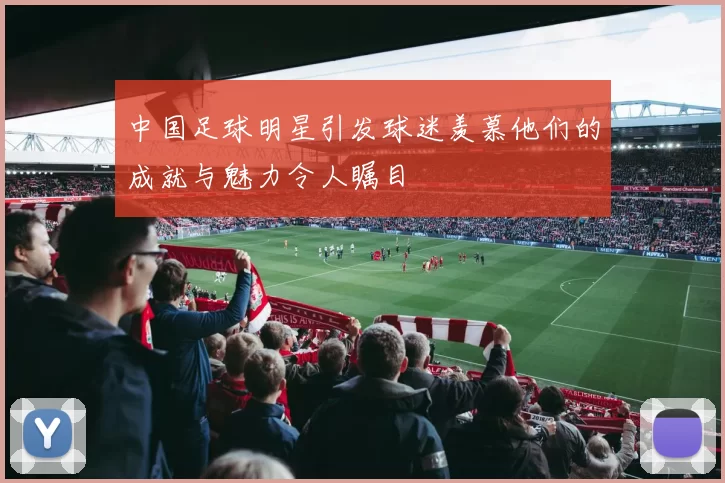 中国足球明星引发球迷羡慕他们的成就与魅力令人瞩目