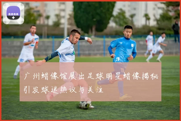 广州蜡像馆展出足球明星蜡像揭秘引发球迷热议与关注