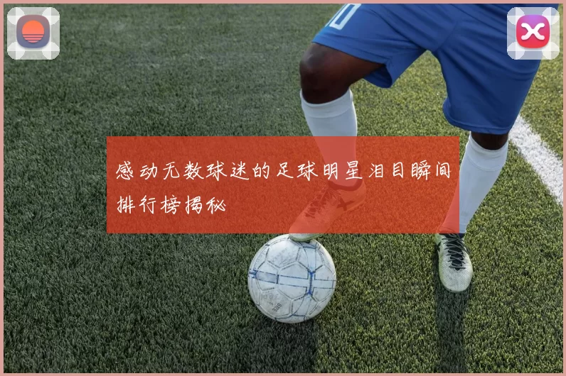 感动无数球迷的足球明星泪目瞬间排行榜揭秘