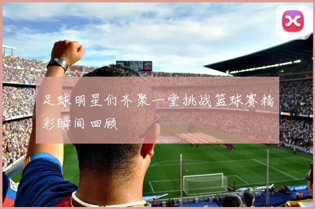 足球明星们齐聚一堂挑战篮球赛精彩瞬间回顾
