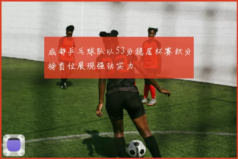 成都乒乓球队以53分稳居杯赛积分榜首位展现强劲实力