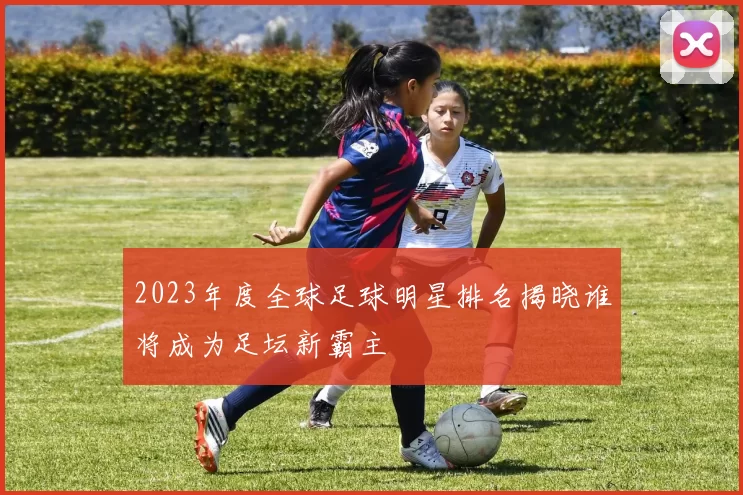 2023年度全球足球明星排名揭晓谁将成为足坛新霸主
