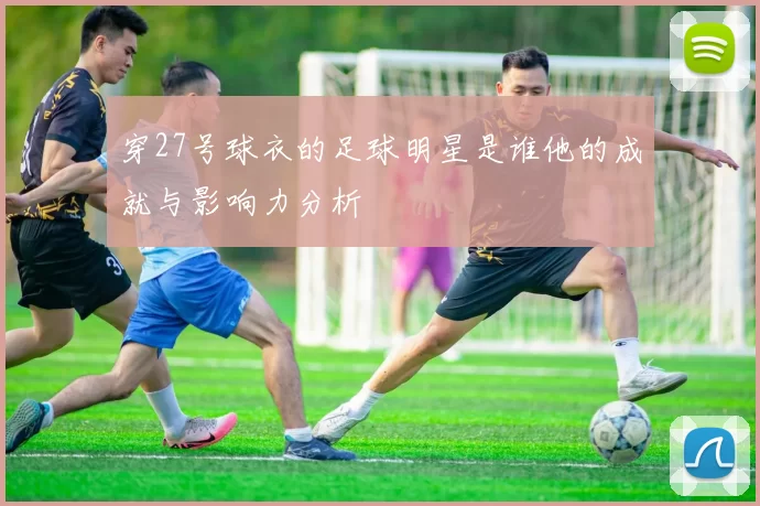 穿27号球衣的足球明星是谁他的成就与影响力分析