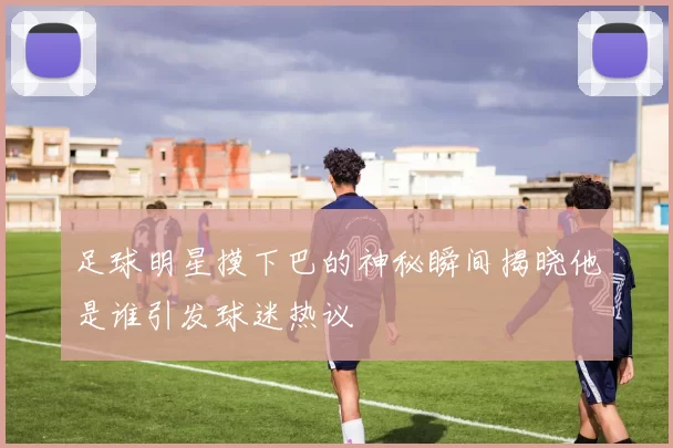 足球明星摸下巴的神秘瞬间揭晓他是谁引发球迷热议