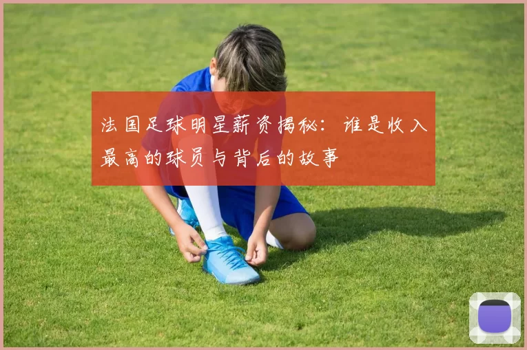 法国足球明星薪资揭秘：谁是收入最高的球员与背后的故事