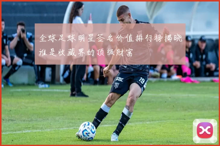 全球足球明星签名价值排行榜揭晓谁是收藏界的顶级财富