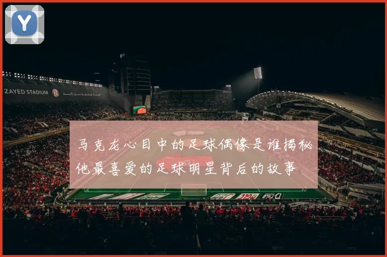 马克龙心目中的足球偶像是谁揭秘他最喜爱的足球明星背后的故事