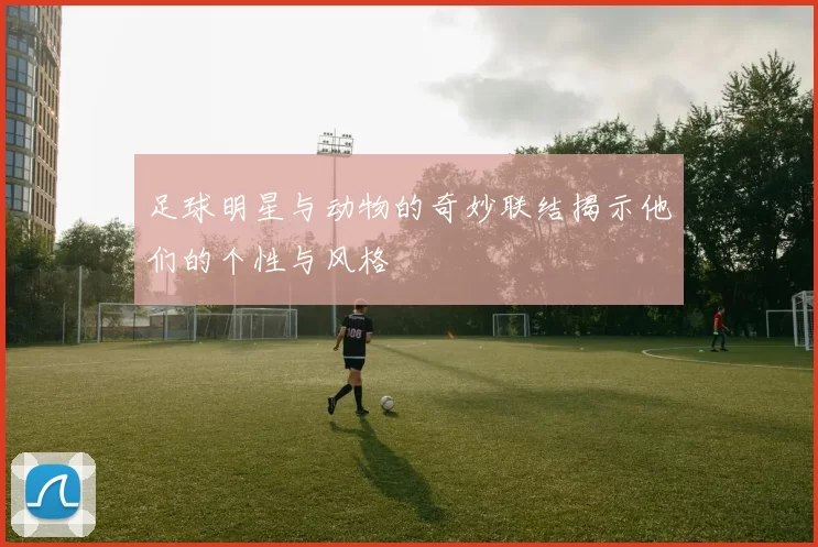 足球明星与动物的奇妙联结揭示他们的个性与风格