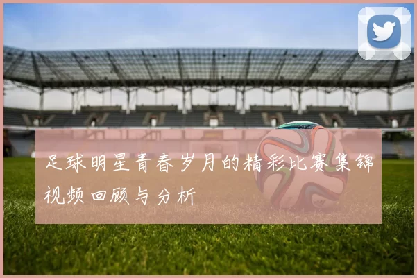 足球明星青春岁月的精彩比赛集锦视频回顾与分析