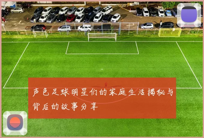 声色足球明星们的家庭生活揭秘与背后的故事分享