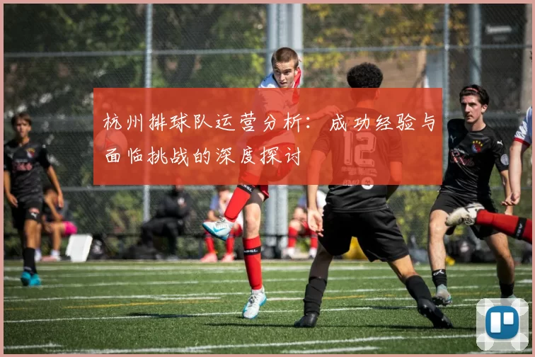 杭州排球队运营分析：成功经验与面临挑战的深度探讨