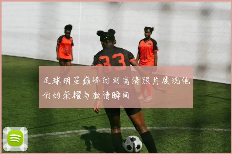 足球明星巅峰时刻高清照片展现他们的荣耀与激情瞬间