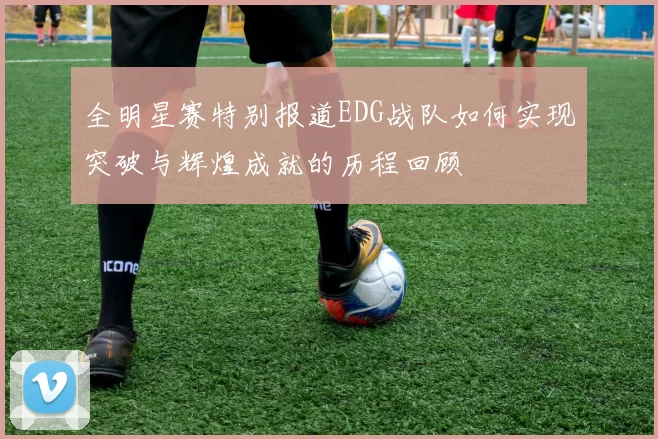 全明星赛特别报道EDG战队如何实现突破与辉煌成就的历程回顾