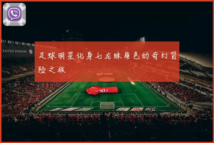 足球明星化身七龙珠角色的奇幻冒险之旅