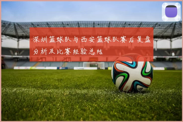 深圳篮球队与西安篮球队赛后复盘分析及比赛经验总结