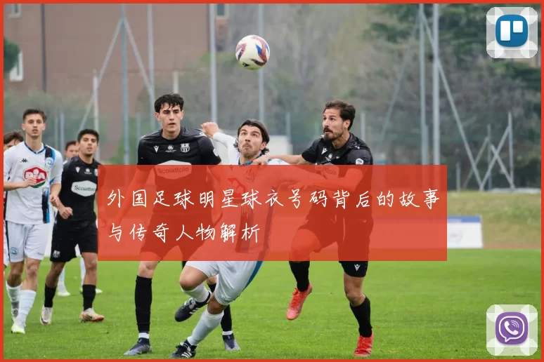 外国足球明星球衣号码背后的故事与传奇人物解析