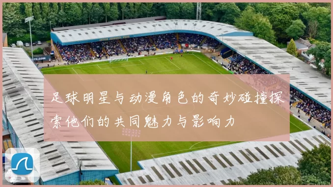 足球明星与动漫角色的奇妙碰撞探索他们的共同魅力与影响力