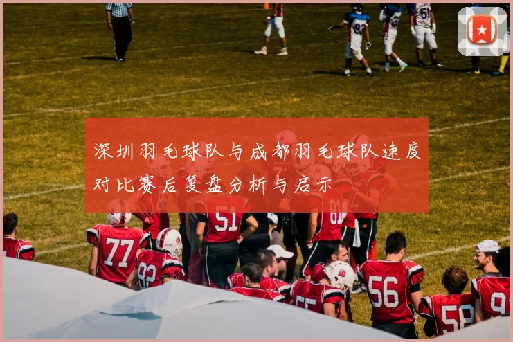 深圳羽毛球队与成都羽毛球队速度对比赛后复盘分析与启示
