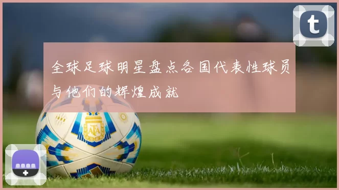 全球足球明星盘点各国代表性球员与他们的辉煌成就
