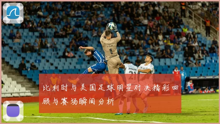 比利时与美国足球明星对决精彩回顾与赛场瞬间分析