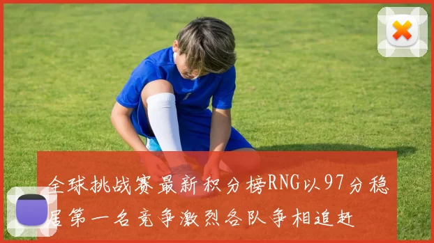 全球挑战赛最新积分榜RNG以97分稳居第一名竞争激烈各队争相追赶