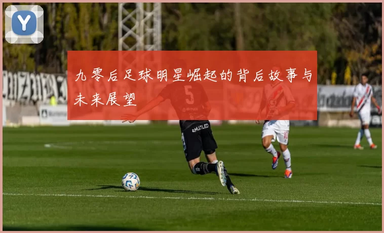 九零后足球明星崛起的背后故事与未来展望