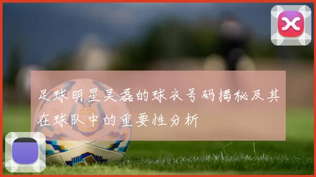 足球明星吴磊的球衣号码揭秘及其在球队中的重要性分析