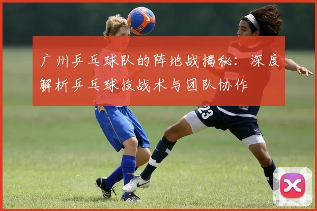 广州乒乓球队的阵地战揭秘：深度解析乒乓球技战术与团队协作