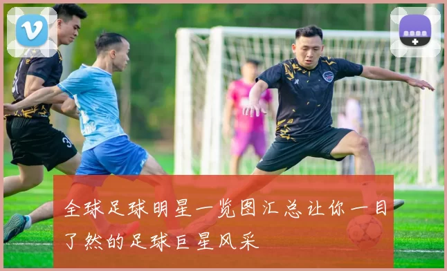 全球足球明星一览图汇总让你一目了然的足球巨星风采