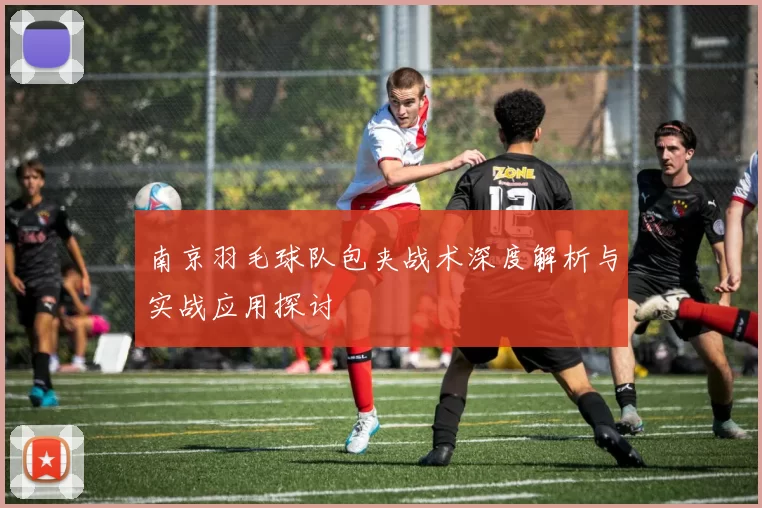 南京羽毛球队包夹战术深度解析与实战应用探讨