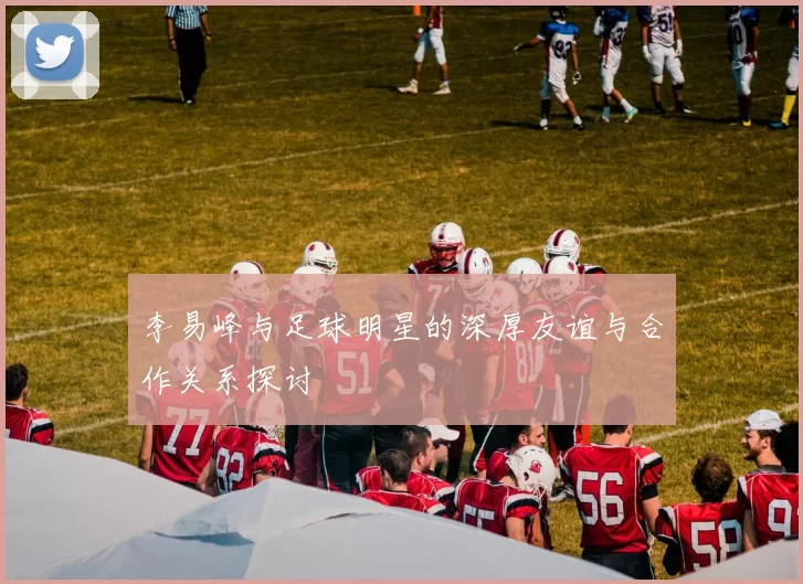李易峰与足球明星的深厚友谊与合作关系探讨