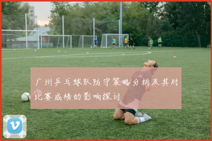 广州乒乓球队防守策略分析及其对比赛成绩的影响探讨