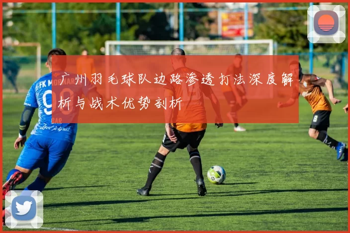 广州羽毛球队边路渗透打法深度解析与战术优势剖析
