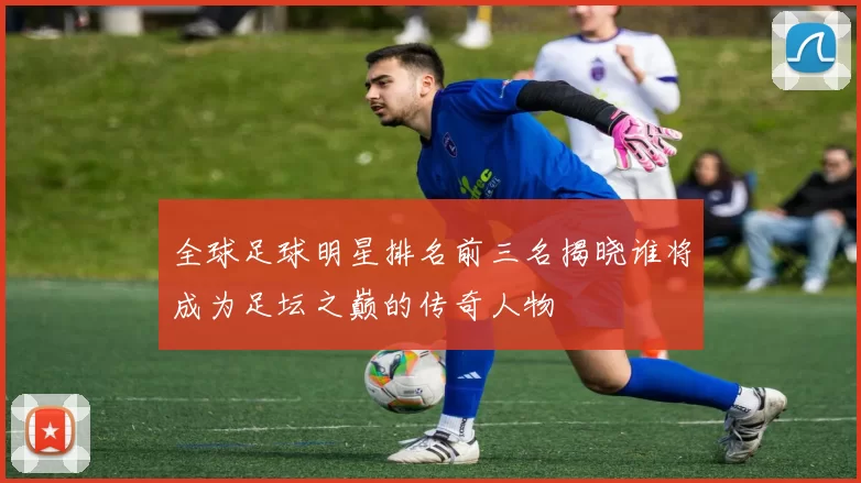 全球足球明星排名前三名揭晓谁将成为足坛之巅的传奇人物