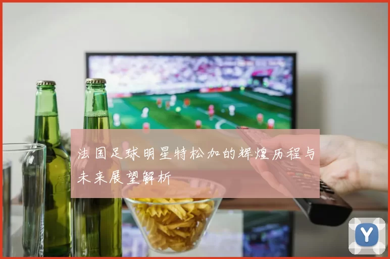 法国足球明星特松加的辉煌历程与未来展望解析