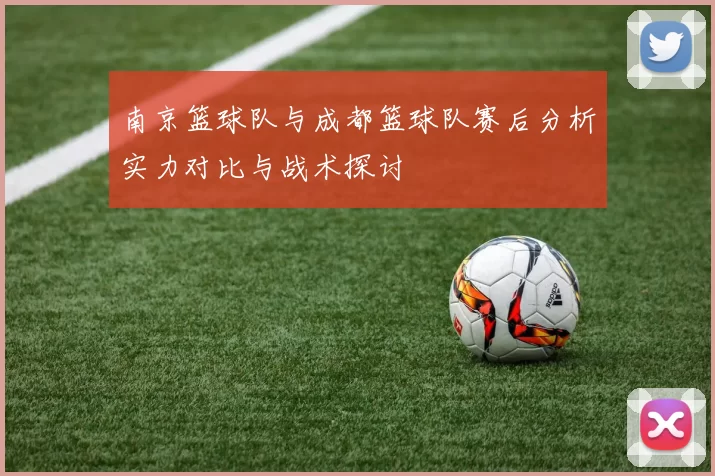 南京篮球队与成都篮球队赛后分析实力对比与战术探讨