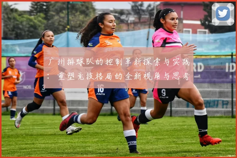广州排球队的控制革新探索与实践：重塑竞技格局的全新视角与思考