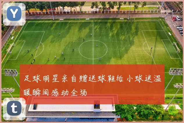 足球明星亲自赠送球鞋给小球迷温暖瞬间感动全场