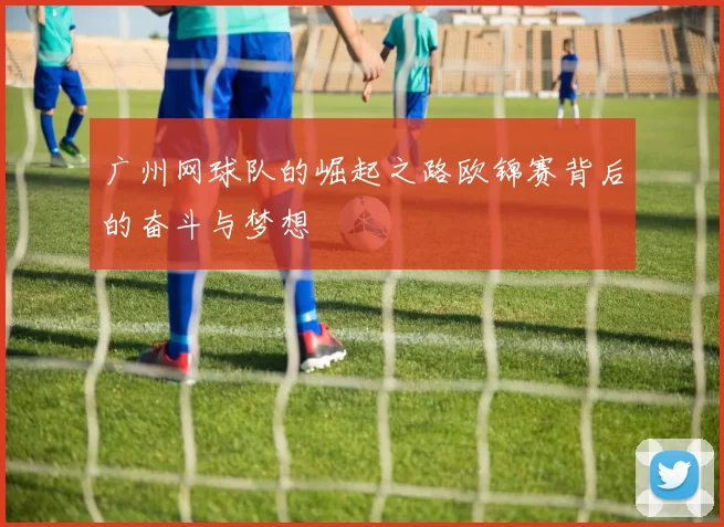 广州网球队的崛起之路欧锦赛背后的奋斗与梦想