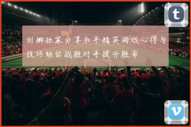 刘娜独家分享和平精英游戏心得与技巧助你战胜对手提升胜率