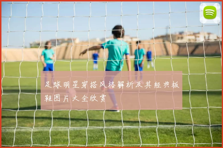 足球明星穿搭风格解析及其经典板鞋图片大全欣赏
