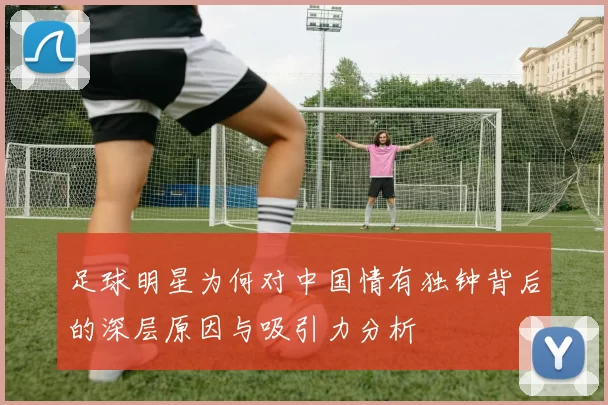足球明星为何对中国情有独钟背后的深层原因与吸引力分析