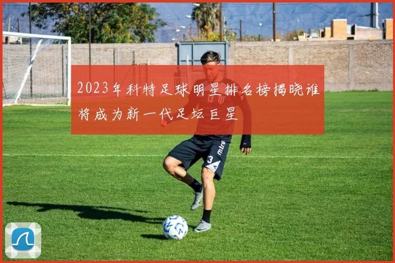 2023年科特足球明星排名榜揭晓谁将成为新一代足坛巨星