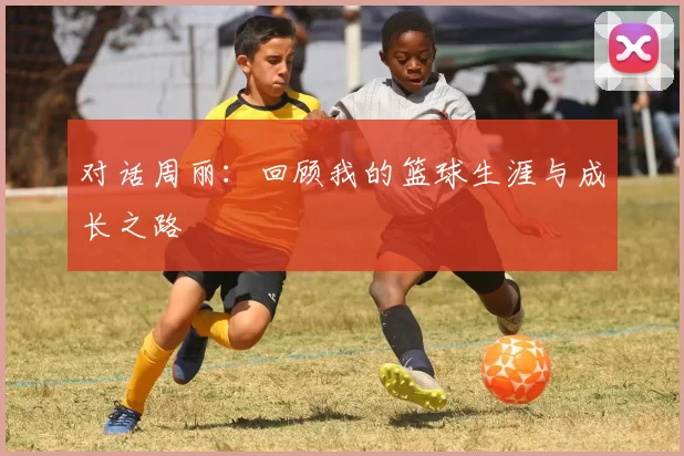 对话周丽：回顾我的篮球生涯与成长之路