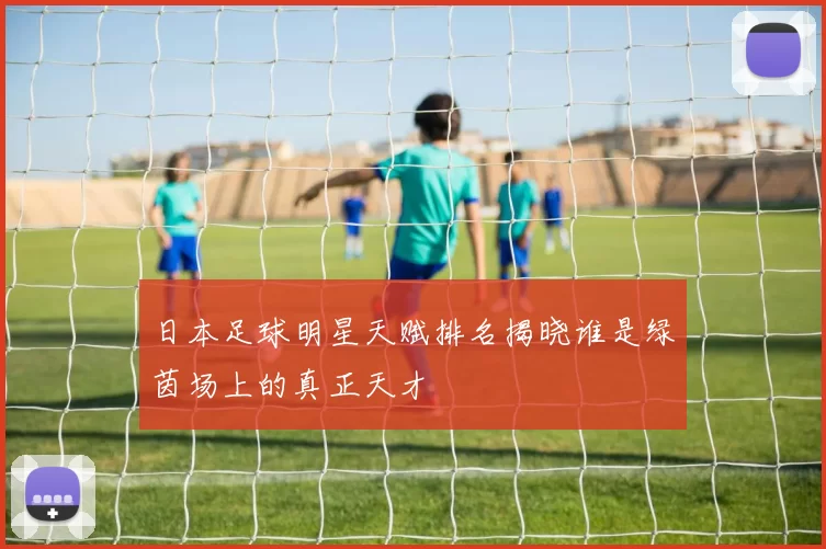 日本足球明星天赋排名揭晓谁是绿茵场上的真正天才