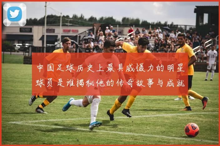 中国足球历史上最具威慑力的明星球员是谁揭秘他的传奇故事与成就