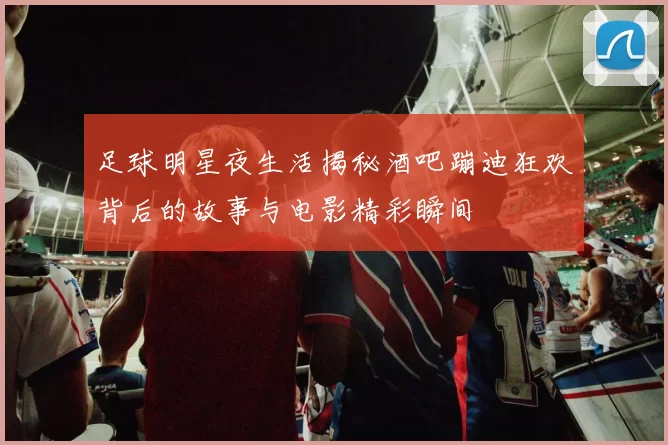 足球明星夜生活揭秘酒吧蹦迪狂欢背后的故事与电影精彩瞬间