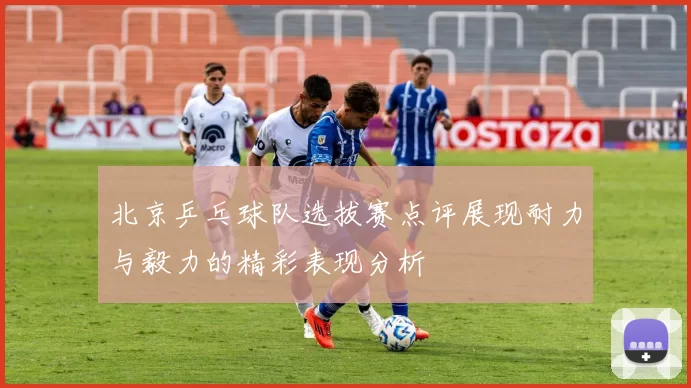 北京乒乓球队选拔赛点评展现耐力与毅力的精彩表现分析
