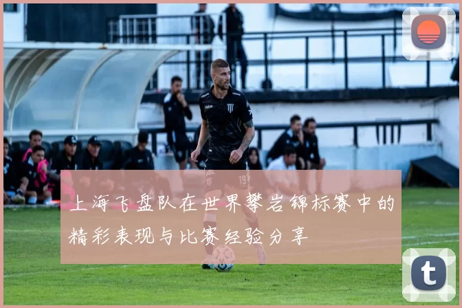上海飞盘队在世界攀岩锦标赛中的精彩表现与比赛经验分享